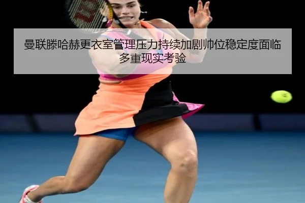 曼联滕哈赫更衣室管理压力持续加剧帅位稳定度面临多重现实考验